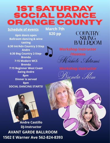 Michele Adams 1ST Saturday Dance at Avant Garde Ballroom in Santa Ana. Doors open at 6 PM with Ballroom Social Dancing and Wine Tasting, 2 Ballrooms offering Beginner’s workshops & Intermediate Workshops. 6:30 PM Beginner / intermediate Country 2 Step & 7:15 PM beginner / intermediate West Coast Swing and Social Dancing at 8 PM with your favorite music of West Coast Swing, Country 2 Step, Night Club 2 Step, Waltz, & Hustle